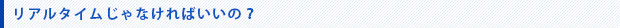 リアルタイムじゃなければいいの。