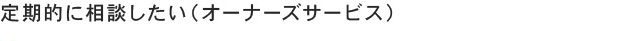 定期的に相談したい（オーナーズサービス）