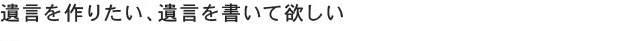 遺言を作りたい、遺言を書いて欲しい